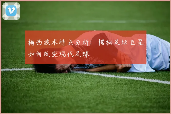 梅西技术特点分析:揭秘足坛巨星如何改变现代足球