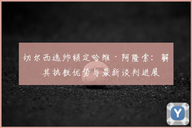 切尔西选帅锁定哈维·阿隆索：解析其执教优势与最新谈判进展
