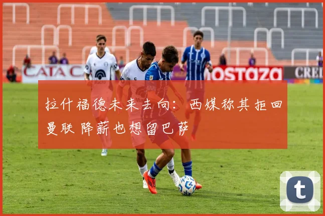 拉什福德未来去向：西媒称其拒回曼联 降薪也想留巴萨