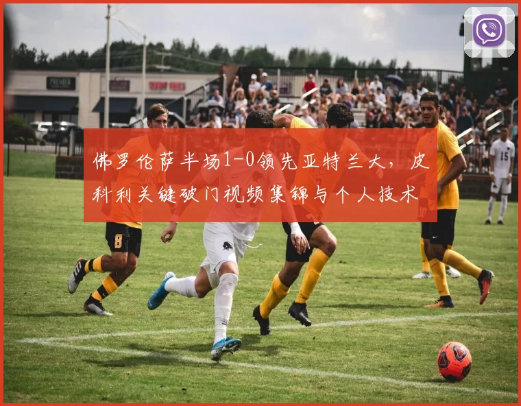 佛罗伦萨半场1-0领先亚特兰大，皮科利关键破门视频集锦与个人技术解析