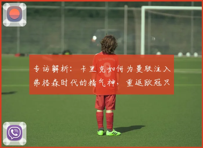 专访解析：卡里克如何为曼联注入弗格森时代的精气神，重返欧冠只是第一步