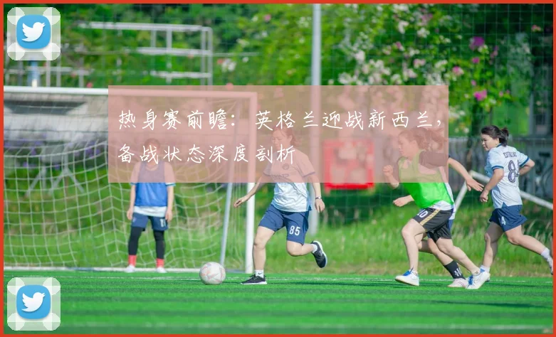热身赛前瞻：英格兰迎战新西兰，备战状态深度剖析