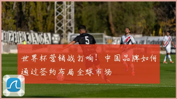 世界杯营销战打响！中国品牌如何通过签约布局全球市场