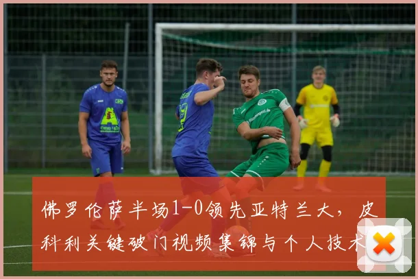 佛罗伦萨半场1-0领先亚特兰大，皮科利关键破门视频集锦与个人技术解析