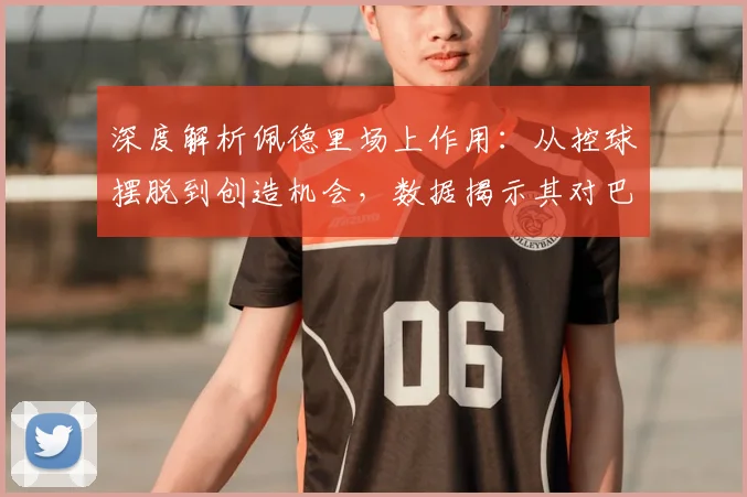 深度解析佩德里场上作用：从控球摆脱到创造机会，数据揭示其对巴萨体系的影响
