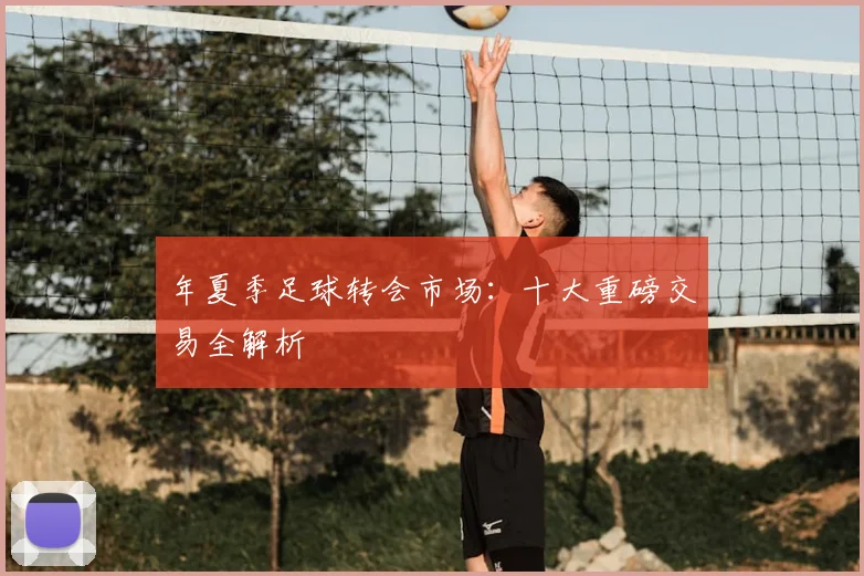 年夏季足球转会市场：十大重磅交易全解析