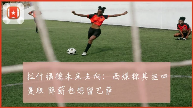 拉什福德未来去向：西媒称其拒回曼联 降薪也想留巴萨